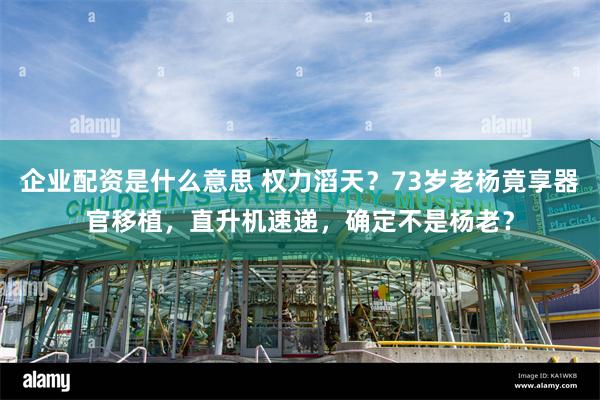 企业配资是什么意思 权力滔天？73岁老杨竟享器官移植，直升机速递，确定不是杨老？