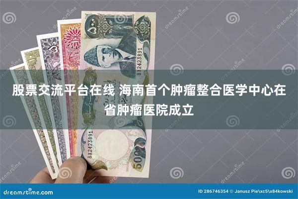 股票交流平台在线 海南首个肿瘤整合医学中心在省肿瘤医院成立