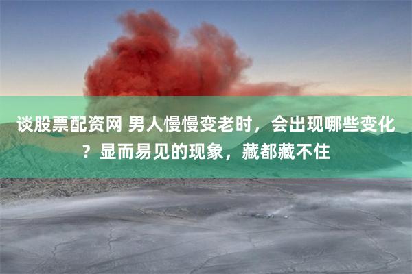 谈股票配资网 男人慢慢变老时，会出现哪些变化？显而易见的现象，藏都藏不住