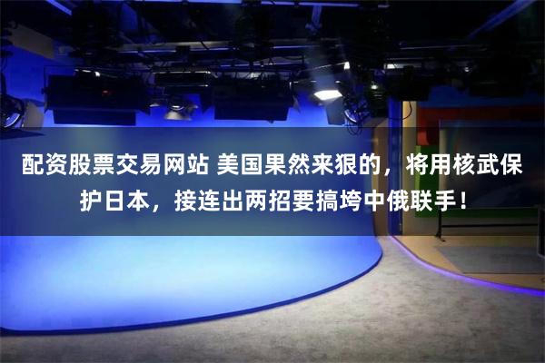 配资股票交易网站 美国果然来狠的，将用核武保护日本，接连出两招要搞垮中俄联手！