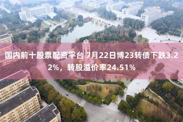 国内前十股票配资平台 7月22日博23转债下跌3.22%，转股溢价率24.51%