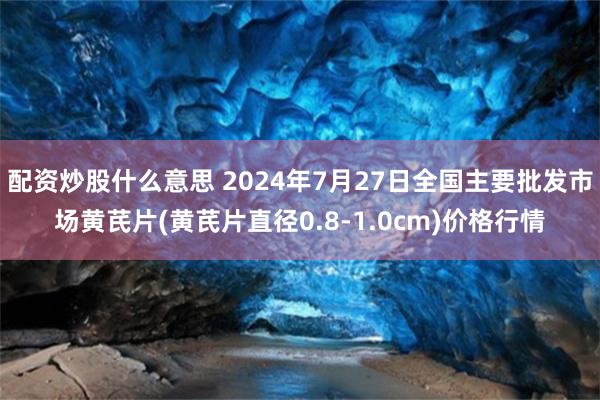 配资炒股什么意思 2024年7月27日全国主要批发市场黄芪片(黄芪片直径0.8-1.0cm)价格行情