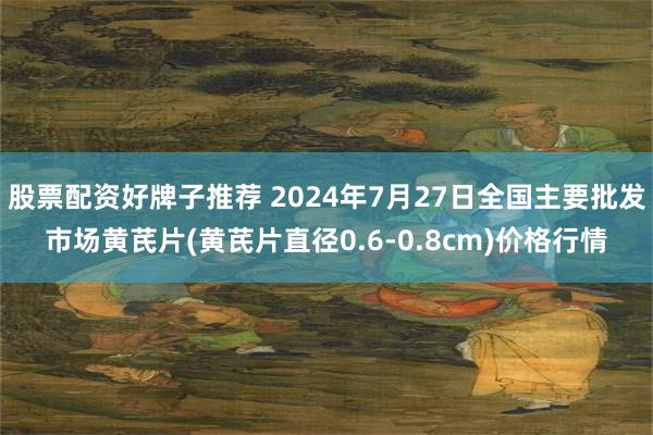 股票配资好牌子推荐 2024年7月27日全国主要批发市场黄芪片(黄芪片直径0.6-0.8cm)价格行情