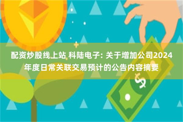 配资炒股线上站 科陆电子: 关于增加公司2024年度日常关联交易预计的公告内容摘要