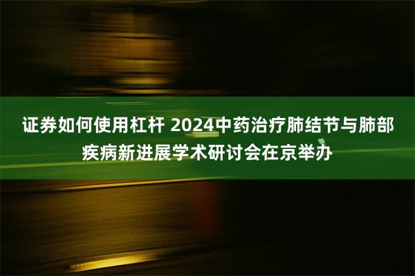 证券如何使用杠杆 2024中药治疗肺结节与肺部疾病新进展学术研讨会在京举办