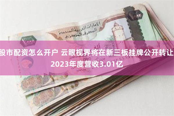 股市配资怎么开户 云眼视界将在新三板挂牌公开转让 2023年度营收3.01亿