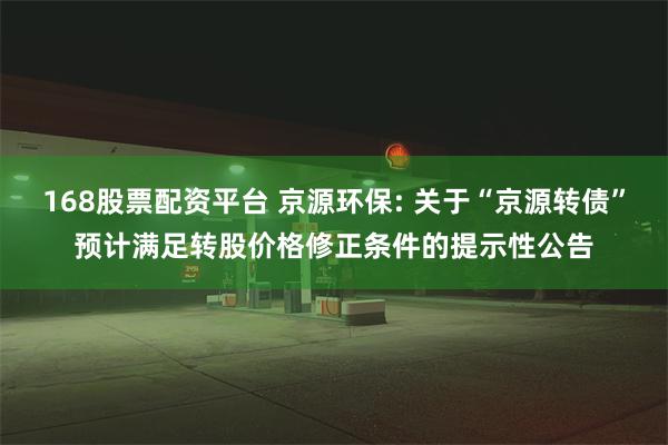 168股票配资平台 京源环保: 关于“京源转债”预计满足转股价格修正条件的提示性公告