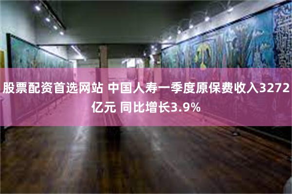 股票配资首选网站 中国人寿一季度原保费收入3272亿元 同比增长3.9%