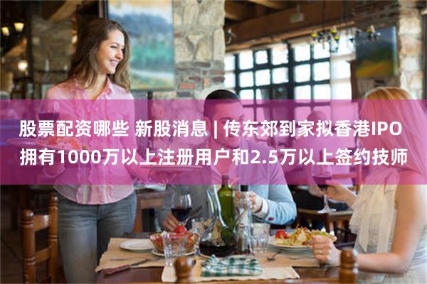 股票配资哪些 新股消息 | 传东郊到家拟香港IPO 拥有1000万以上注册用户和2.5万以上签约技师