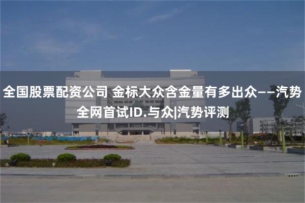 全国股票配资公司 金标大众含金量有多出众——汽势全网首试ID.与众|汽势评测