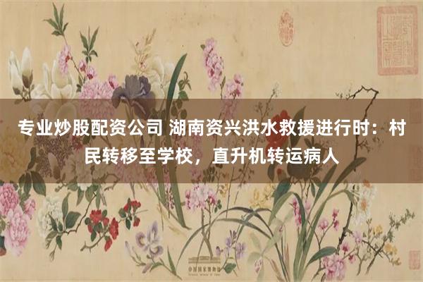 专业炒股配资公司 湖南资兴洪水救援进行时：村民转移至学校，直升机转运病人