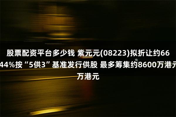 股票配资平台多少钱 紫元元(08223)拟折让约66.44%按“5供3”基准发行供股 最多筹集约8600万港元