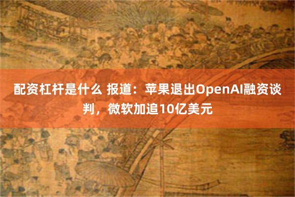 配资杠杆是什么 报道：苹果退出OpenAI融资谈判，微软加追10亿美元