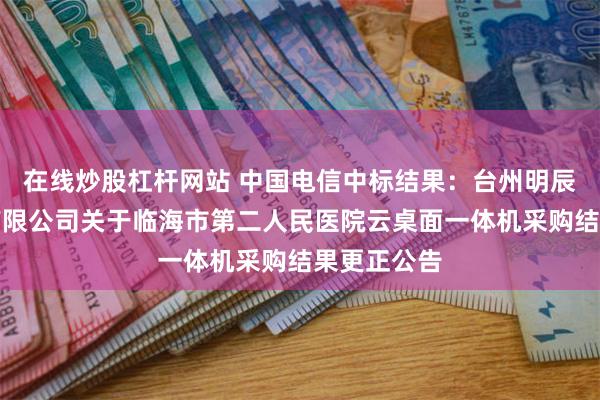 在线炒股杠杆网站 中国电信中标结果：台州明辰招标代理有限公司关于临海市第二人民医院云桌面一体机采购结果更正公告