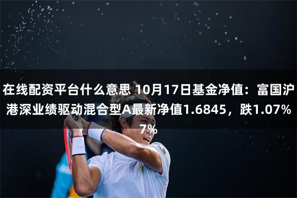 在线配资平台什么意思 10月17日基金净值：富国沪港深业绩驱动混合型A最新净值1.6845，跌1.07%