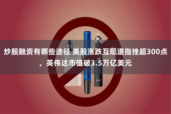 炒股融资有哪些途径 美股涨跌互现道指挫超300点，英伟达市值破3.5万亿美元