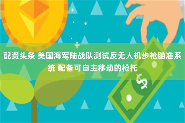 配资头条 美国海军陆战队测试反无人机步枪瞄准系统 配备可自主移动的枪托