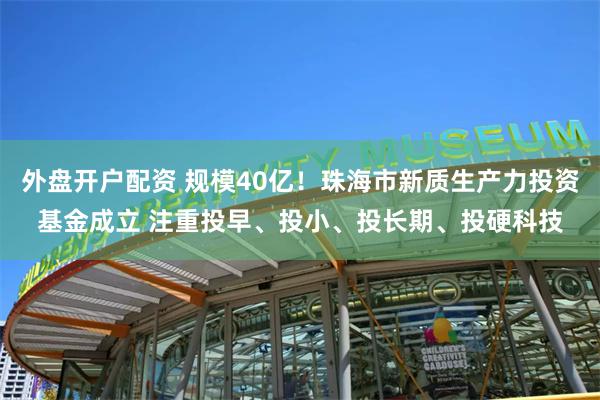 外盘开户配资 规模40亿！珠海市新质生产力投资基金成立 注重投早、投小、投长期、投硬科技