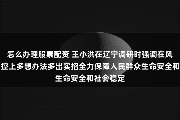 怎么办理股票配资 王小洪在辽宁调研时强调　　在风险源头防控上多想办法多出实招　　全力保障人民群众生命安全和社会稳定