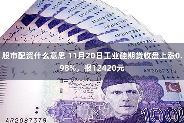 股市配资什么意思 11月20日工业硅期货收盘上涨0.98%，报12420元