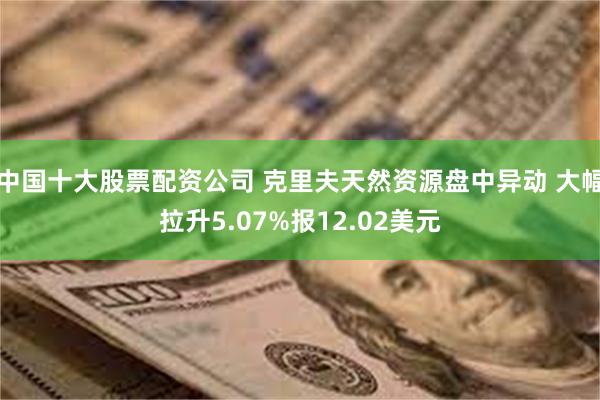 中国十大股票配资公司 克里夫天然资源盘中异动 大幅拉升5.07%报12.02美元