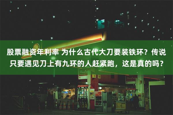 股票融资年利率 为什么古代大刀要装铁环？传说只要遇见刀上有九环的人赶紧跑，这是真的吗？