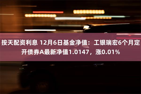 按天配资利息 12月6日基金净值：工银瑞宏6个月定开债券A最新净值1.0147，涨0.01%