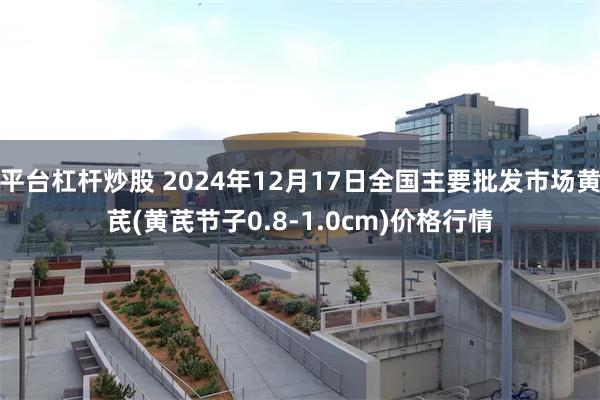 平台杠杆炒股 2024年12月17日全国主要批发市场黄芪(黄芪节子0.8-1.0cm)价格行情