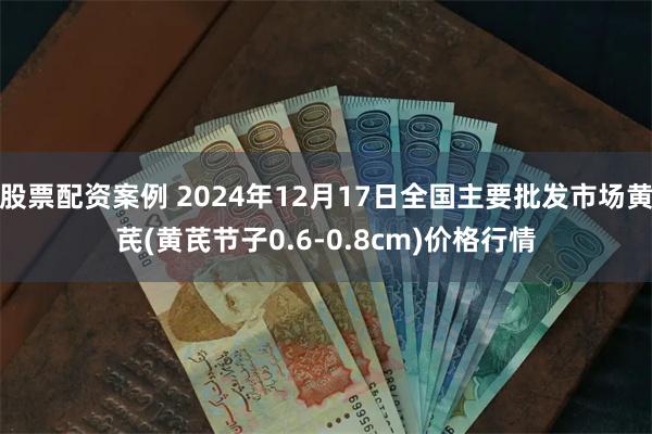 股票配资案例 2024年12月17日全国主要批发市场黄芪(黄芪节子0.6-0.8cm)价格行情