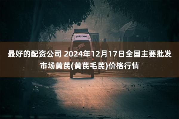 最好的配资公司 2024年12月17日全国主要批发市场黄芪(黄芪毛芪)价格行情