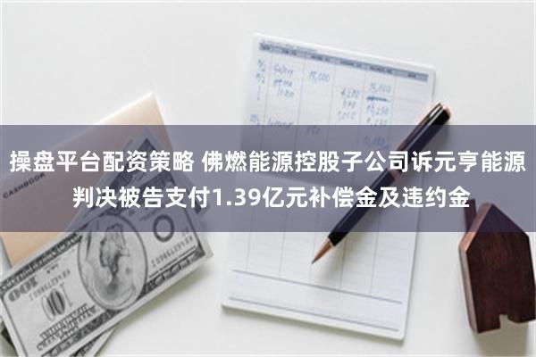 操盘平台配资策略 佛燃能源控股子公司诉元亨能源 判决被告支付1.39亿元补偿金及违约金