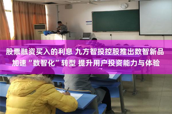 股票融资买入的利息 九方智投控股推出数智新品 加速“数智化”转型 提升用户投资能力与体验