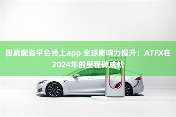 股票配资平台线上app 全球影响力提升：ATFX在2024年的里程碑成就