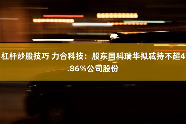 杠杆炒股技巧 力合科技：股东国科瑞华拟减持不超4.86%公司股份