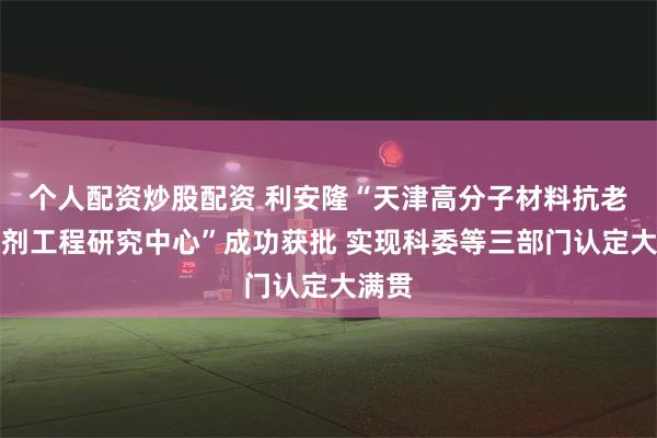 个人配资炒股配资 利安隆“天津高分子材料抗老化助剂工程研究中心”成功获批 实现科委等三部门认定大满贯