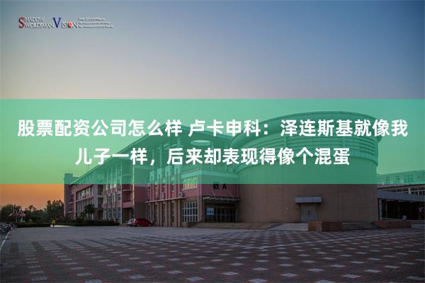 股票配资公司怎么样 卢卡申科：泽连斯基就像我儿子一样，后来却表现得像个混蛋