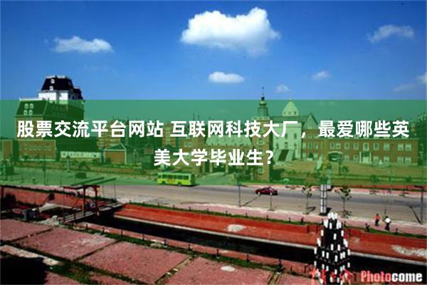 股票交流平台网站 互联网科技大厂，最爱哪些英美大学毕业生？